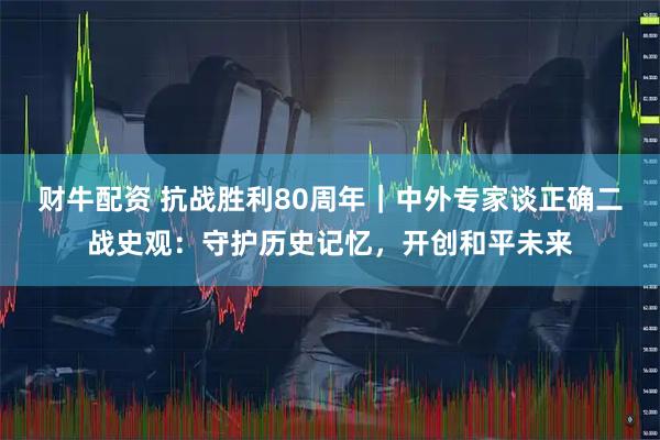 财牛配资 抗战胜利80周年｜中外专家谈正确二战史观：守护历史记忆，开创和平未来