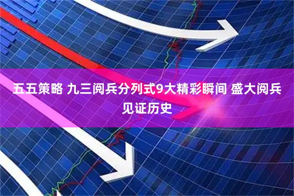 五五策略 九三阅兵分列式9大精彩瞬间 盛大阅兵见证历史
