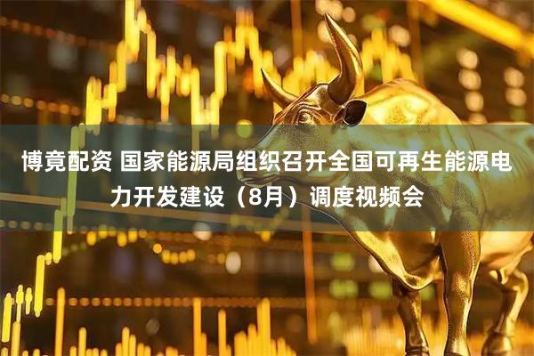 博竟配资 国家能源局组织召开全国可再生能源电力开发建设（8月）调度视频会