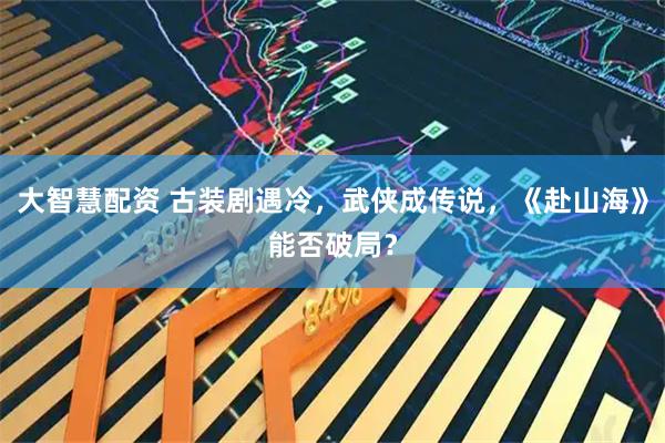 大智慧配资 古装剧遇冷，武侠成传说，《赴山海》能否破局？