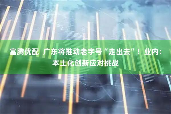富腾优配  广东将推动老字号“走出去”！业内：本土化创新应对挑战
