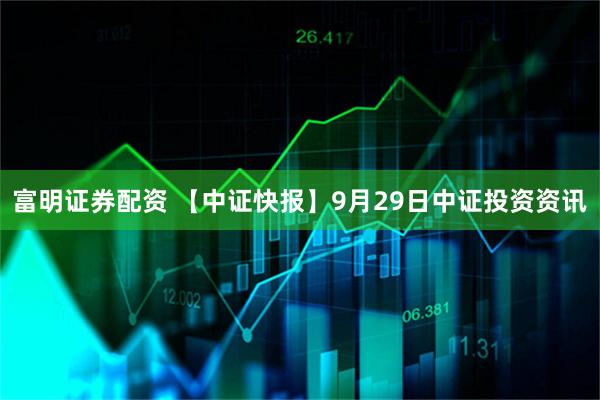 富明证券配资 【中证快报】9月29日中证投资资讯