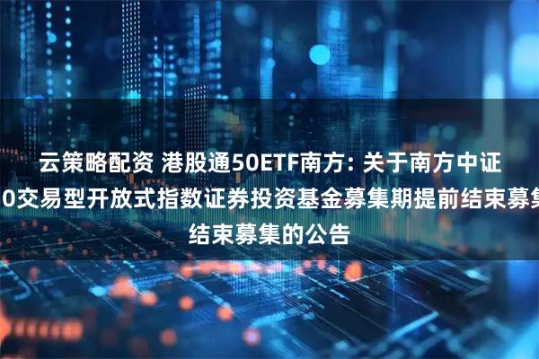 云策略配资 港股通50ETF南方: 关于南方中证港股通50交易型开放式指数证券投资基金募集期提前结束募集的公告