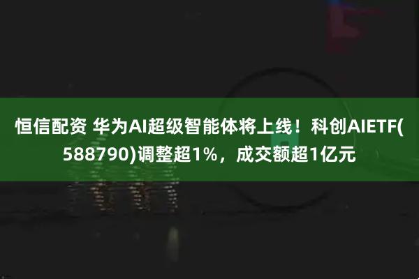 恒信配资 华为AI超级智能体将上线！科创AIETF(588790)调整超1%，成交额超1亿元