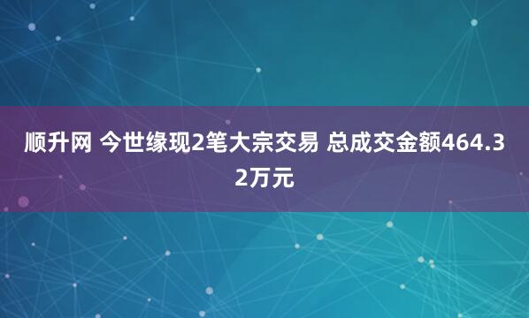 顺升网 今世缘现2笔大宗交易 总成交金额464.32万元
