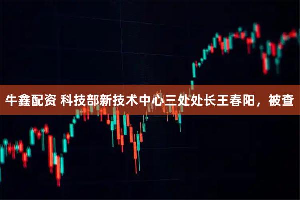 牛鑫配资 科技部新技术中心三处处长王春阳，被查