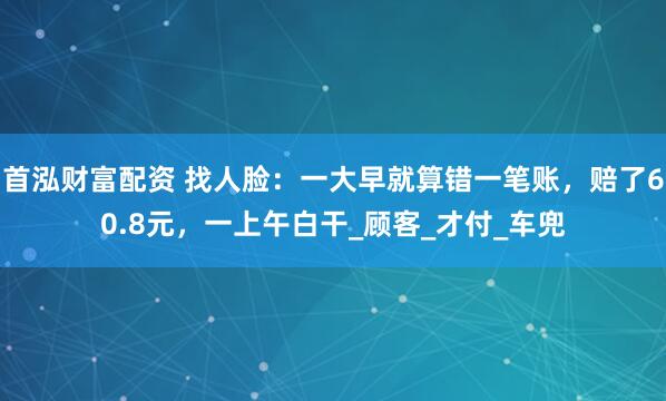 首泓财富配资 找人脸：一大早就算错一笔账，赔了60.8元，一上午白干_顾客_才付_车兜