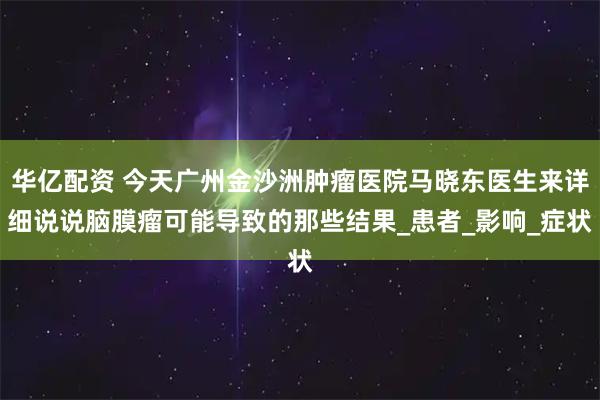 华亿配资 今天广州金沙洲肿瘤医院马晓东医生来详细说说脑膜瘤可能导致的那些结果_患者_影响_症状
