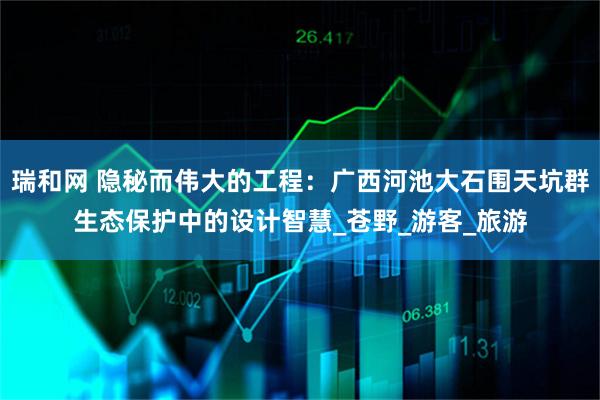 瑞和网 隐秘而伟大的工程：广西河池大石围天坑群生态保护中的设计智慧_苍野_游客_旅游