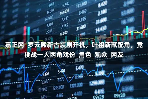 嘉正网  罗云熙新古装剧开机，叶祖新献配角，竟挑战一人两角戏份_角色_观众_网友