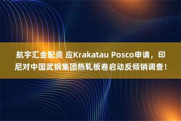 航宇汇金配资 应Krakatau Posco申请，印尼对中国武钢集团热轧板卷启动反倾销调查！