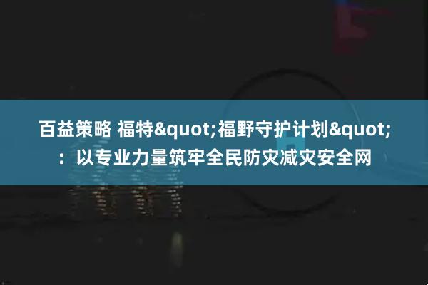 百益策略 福特"福野守护计划"：以专业力量筑牢全民防灾减灾安全网
